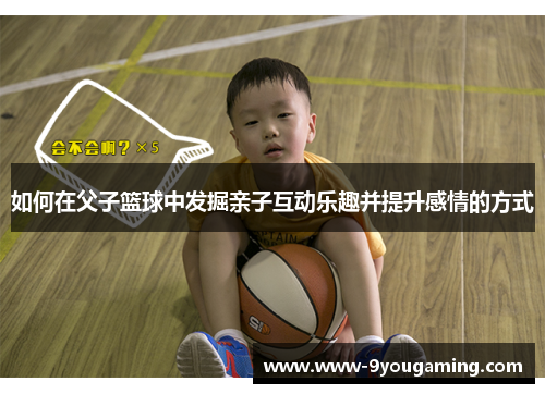 如何在父子篮球中发掘亲子互动乐趣并提升感情的方式