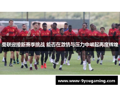 曼联迎接新赛季挑战 能否在激情与压力中崛起再度辉煌