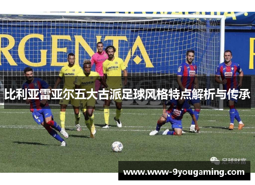 比利亚雷亚尔五大古派足球风格特点解析与传承