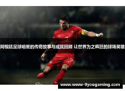 阿根廷足球明星的传奇故事与成就回顾 让世界为之疯狂的球场英雄