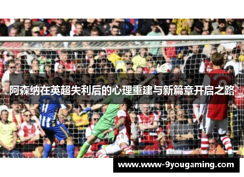 阿森纳在英超失利后的心理重建与新篇章开启之路