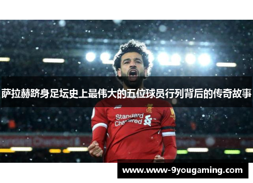 萨拉赫跻身足坛史上最伟大的五位球员行列背后的传奇故事