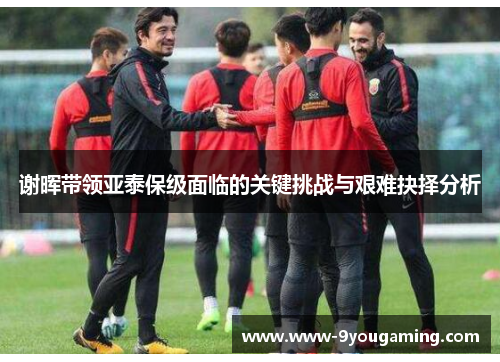 谢晖带领亚泰保级面临的关键挑战与艰难抉择分析