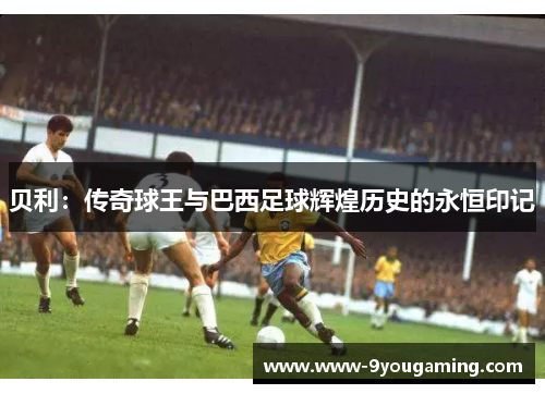 贝利：传奇球王与巴西足球辉煌历史的永恒印记