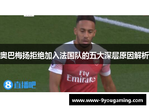 奥巴梅扬拒绝加入法国队的五大深层原因解析