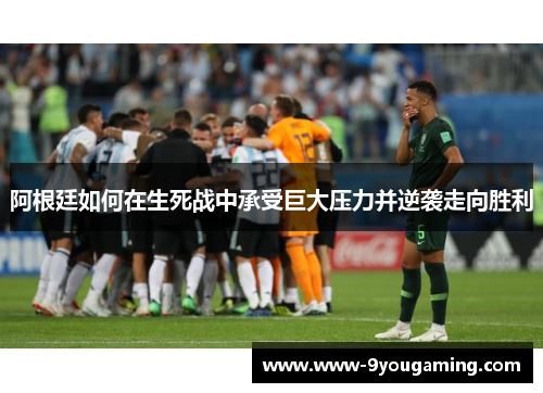 阿根廷如何在生死战中承受巨大压力并逆袭走向胜利 阿根廷如何在生死战中承受巨大压力并逆袭走向胜利