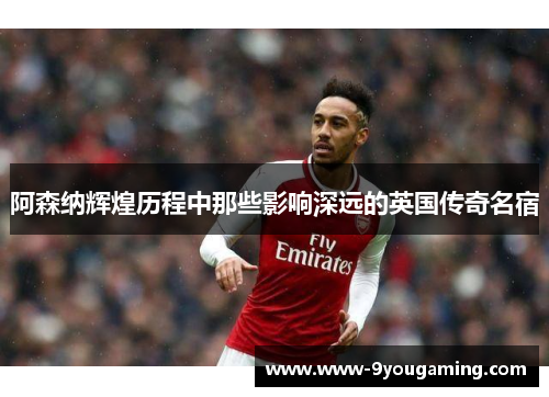 阿森纳辉煌历程中那些影响深远的英国传奇名宿 阿森纳辉煌历程中那些影响深远的英国传奇名宿