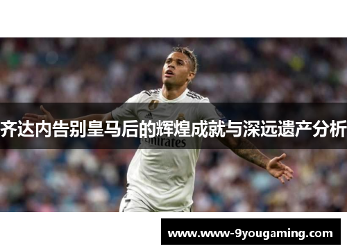 齐达内告别皇马后的辉煌成就与深远遗产分析