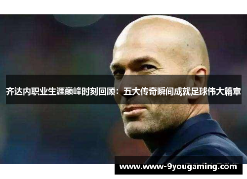 齐达内职业生涯巅峰时刻回顾：五大传奇瞬间成就足球伟大篇章