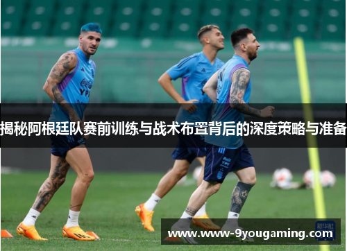 揭秘阿根廷队赛前训练与战术布置背后的深度策略与准备