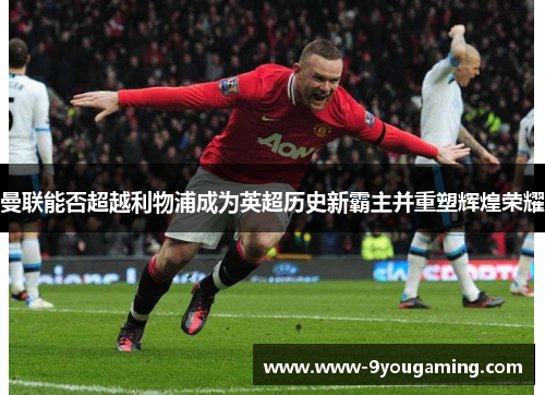 曼联能否超越利物浦成为英超历史新霸主并重塑辉煌荣耀