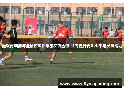 曼联青训营与全球顶级俱乐部交流合作 共同提升青训水平与发展潜力