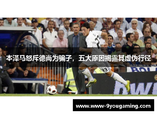 本泽马怒斥德尚为骗子，五大原因揭露其虚伪行径