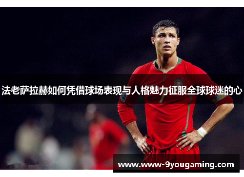 法老萨拉赫如何凭借球场表现与人格魅力征服全球球迷的心