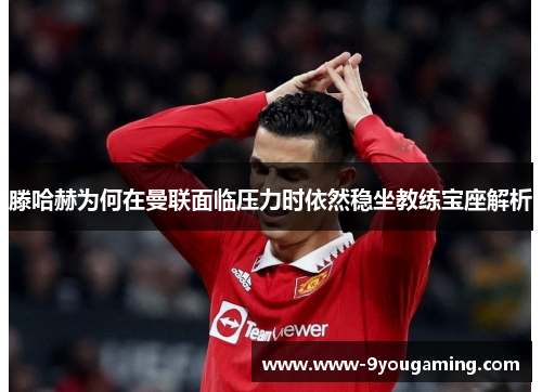 滕哈赫为何在曼联面临压力时依然稳坐教练宝座解析 滕哈赫为何在曼联面临压力时依然稳坐教练宝座解析
